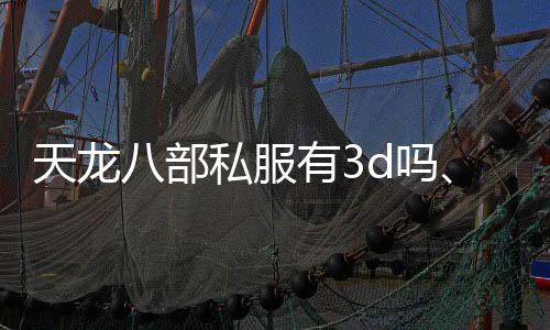 天龙八部私服有3d吗、天龙八部私服3D版：开启全新江湖之旅